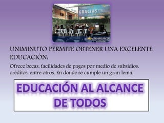 UNIMINUTO PERMITE OBTENER UNA EXCELENTE 
EDUCACIÓN: 
Ofrece becas, facilidades de pagos por medio de subsidios, 
créditos, entre otros. En donde se cumple un gran lema. 
 