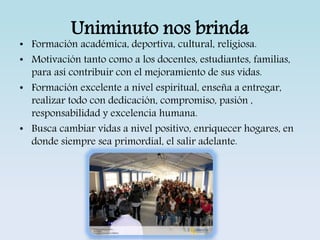 Uniminuto nos brinda 
• Formación académica, deportiva, cultural, religiosa. 
• Motivación tanto como a los docentes, estudiantes, familias, 
para así contribuir con el mejoramiento de sus vidas. 
• Formación excelente a nivel espiritual, enseña a entregar, 
realizar todo con dedicación, compromiso, pasión , 
responsabilidad y excelencia humana. 
• Busca cambiar vidas a nivel positivo, enriquecer hogares, en 
donde siempre sea primordial, el salir adelante. 
 