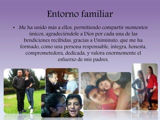 Entorno familiar 
• Me ha unido más a ellos, permitiendo compartir momentos 
únicos, agradeciéndole a Dios por cada una de las 
bendiciones recibidas, gracias a Uniminuto, que me ha 
formado, como una persona responsable, integra, honesta, 
comprometedora, dedicada, y valora enormemente el 
esfuerzo de mis padres. 
 