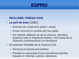 ESPRIU
●   Una constant: preocupació pel destí de
    Catalunya després de la guerra
●   Un tema primordial: la mort.
●   Nou punt de vista ètic: abandona la sàtira
    inicial i passa a una fase ascètica, tant en la
    meditació sobre la mort, com en la lluita
    entre germans.
 