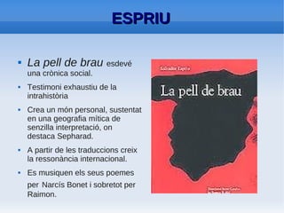 ESPRIU: Densitat del seu estil
●   Varietat literària: formes líriques, elegíaques,
    satíriques i didàctiques.
●   Ironia. En La pell de brau barrejada amb
    sàtira i èpica.
●   Caricatures dibuixades per jocs verbals
    (sobretot en la prosa)
●   Descriptivisme.
 