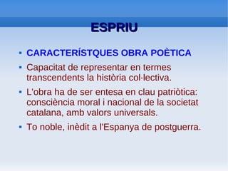 ESPRIU: Densitat del seu estil
ESPRIU
●   Altres trets lingüístics de la seua riquesa
    idiomàtica:
         –   Absència d'articles en la formació d'oracions
         –   Pas d'un temps verbal a un altre sense transició
         –   Presència constant d'al·literacions i paranomàsies
         –   Vocabulari que crea una esfera conceptual homogènia:
             etern, vell, paraula, cant, crim, cec...
         –   Poesia de símbol. Busca la claredat comunicativa.
             Hermetisme dels símbols compensat per rigor conceptual
             i la precisió de les idees.
         –   Complexitat en la sintaxi
         –   Alternança xocant entre el pintorequisme de caire popular
             i la gramàtica gèlida llibresca
 
