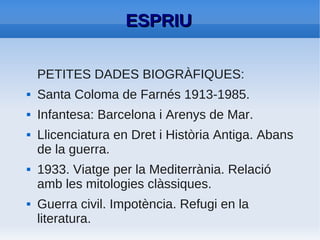 ESPRIU
●   Durant tota la dictadura: Nostàlgia pel paradís
    perdut. Compartida amb altres poetes com Pere
    Quart o Carles Riba.
●   OBRES:
          –   Novel·les curtes: Laia, Ariadna al Laberint
          –   Prosa poètica: La dansa grotesca de la mort:
              un esqueixament satíric, La pluja.
          –   Poesia de caire metafísic: El sotjador.
          –

●   En acabar la guerra: dedicació a la poesia.
●   Poeta realista més clàssic en català.
 