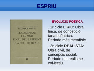 ESPRIU: CICLE LÍRIC

●   S'hi inclouen aspectes grotescos i satírics.
●   Camí d'interiorització:
    aconsegueix l'experiència mística en Final
    del laberint. Aquí segueix principis lligats a la
    teologia negativa: un Déu que es comporta
    com un cec respecte de la humanitat.
●   Pentalogia lírica: Cementiri de Sinera, Les
    hores, Mrs. Death, El caminant i el mur, Final
    del Laberint.
 