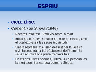 ESPRIU: REALISME: POESIA CIVIL
    La pell de brau (1960).
          –   Poemes de compromís polític i social.
          –   Poeta convertit en profeta del seu poble.
          –   Per intentar alliberar-se de la censura.
              Identifica Espanya amb el Sepharad històric.
              Però parla de la Espanya contemporània a la
              dictadura.
●   54 poemes d'anàlisi de la Guerra Civil.
          –   Denuncia la persecució política
          –   Planteja la necessitat d'una convivència
              pacífica basada en: llibertat, justícia,
              tolerància.
 