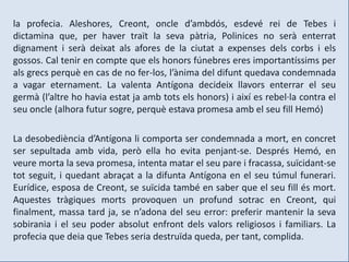 la profecia. Aleshores, Creont, oncle d’ambdós, esdevé rei de Tebes i
dictamina que, per haver traït la seva pàtria, Polinices no serà enterrat
dignament i serà deixat als afores de la ciutat a expenses dels corbs i els
gossos. Cal tenir en compte que els honors fúnebres eres importantíssims per
als grecs perquè en cas de no fer-los, l’ànima del difunt quedava condemnada
a vagar eternament. La valenta Antígona decideix llavors enterrar el seu
germà (l’altre ho havia estat ja amb tots els honors) i així es rebel·la contra el
seu oncle (alhora futur sogre, perquè estava promesa amb el seu fill Hemó)

La desobediència d’Antígona li comporta ser condemnada a mort, en concret
ser sepultada amb vida, però ella ho evita penjant-se. Després Hemó, en
veure morta la seva promesa, intenta matar el seu pare i fracassa, suïcidant-se
tot seguit, i quedant abraçat a la difunta Antígona en el seu túmul funerari.
Eurídice, esposa de Creont, se suïcida també en saber que el seu fill és mort.
Aquestes tràgiques morts provoquen un profund sotrac en Creont, qui
finalment, massa tard ja, se n’adona del seu error: preferir mantenir la seva
sobirania i el seu poder absolut enfront dels valors religiosos i familiars. La
profecia que deia que Tebes seria destruïda queda, per tant, complida.
 