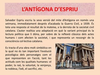 L’ANTÍGONA D’ESPRIU
Salvador Espriu escriu la seva versió del mite d’Antígona en només una
setmana, immediatament després d’acabada la Guerra Civil, a 1939. És
tota una resposta al resultat de la mateixa, a la derrota de la societat civil
catalana. L’autor realitza una adaptació en què la variant principal és la
lectura política que li dóna, per sobre de la reflexió clàssica dels actes
humans i com afecten la societat, i que representa un ressorgir de la
consciència col·lectiva catalana.

Es tracta d’una obra molt simbòlica en
la qual no és tan important l’evolució
psicològica dels personatges com el
que representen en l’acció, tant les
actituds com les qualitats humanes: el
poder, la raó, la voluntat, la venjança,
la noblesa, l’odi, el sacrifici, etc.
 