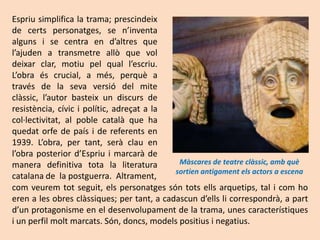 Espriu simplifica la trama; prescindeix
de certs personatges, se n’inventa
alguns i se centra en d’altres que
l’ajuden a transmetre allò que vol
deixar clar, motiu pel qual l’escriu.
L’obra és crucial, a més, perquè a
través de la seva versió del mite
clàssic, l’autor basteix un discurs de
resistència, cívic i polític, adreçat a la
col·lectivitat, al poble català que ha
quedat orfe de país i de referents en
1939. L’obra, per tant, serà clau en
l’obra posterior d’Espriu i marcarà de
manera definitiva tota la literatura         Màscares de teatre clàssic, amb què
                                            sortien antigament els actors a escena
catalana de la postguerra. Altrament,
com veurem tot seguit, els personatges són tots ells arquetips, tal i com ho
eren a les obres clàssiques; per tant, a cadascun d’ells li correspondrà, a part
d’un protagonisme en el desenvolupament de la trama, unes característiques
i un perfil molt marcats. Són, doncs, models positius i negatius.
 