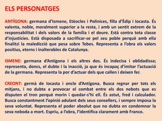 ELS PERSONATGES
ANTÍGONA: germana d’Ismene, Etèocles i Polinices, filla d’Èdip i Iocasta. És
valenta, noble, moralment superior a la resta, i amb un sentit extrem de la
responsabilitat i dels valors de la família i el deure. Està contra tota classe
d’injustícies. Està disposada a sacrificar-se pel seu poble perquè amb ella
finalitzi la maledicció que pesa sobre Tebes. Representa a l’obra els valors
positius, eterns i inalterables de Catalunya.

ISMENE: germana d’Antígona i els altres dos. És indecisa i oblidadissa;
representa, doncs, el dubte i la inacció, ja que és incapaç d’imitar l’actuació
de la germana. Representa la por d’actuar dels que callen i deixen fer.

CREONT: germà de Iocasta i oncle d’Antígona. Busca regnar per tots els
mitjans, i no dubta a provocar el combat entre els dos nebots que es
disputen el tron perquè morin i quedar-s’hi ell. És astut, fred i calculador.
Busca constantment l’opinió adulant dels seus consellers, i sempre imposa la
seva voluntat. Representa el poder absolut que no dubta en condemnar la
seva neboda a mort. Espriu, a l’obra, l’identifica clarament amb Franco.
 