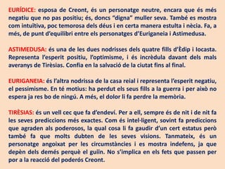 EURÍDICE: esposa de Creont, és un personatge neutre, encara que és més
negatiu que no pas positiu; és, doncs “digna” muller seva. També es mostra
com intuïtiva, poc temorosa dels déus i en certa manera estulta i nècia. Fa, a
més, de punt d’equilibri entre els personatges d’Euriganeia i Astimedusa.

ASTIMEDUSA: és una de les dues nodrisses dels quatre fills d’Èdip i Iocasta.
Representa l’esperit positiu, l’optimisme, i és incrèdula davant dels mals
averanys de Tirèsias. Confia en la salvació de la ciutat fins al final.

EURIGANEIA: és l’altra nodrissa de la casa reial i representa l’esperit negatiu,
el pessimisme. En té motius: ha perdut els seus fills a la guerra i per això no
espera ja res bo de ningú. A més, el dolor li fa perdre la memòria.

TIRÈSIAS: és un vell cec que fa d’endeví. Per a ell, sempre és de nit i de nit fa
les seves prediccions més exactes. Com és intel·ligent, sovint fa prediccions
que agraden als poderosos, la qual cosa li fa gaudir d’un cert estatus però
també fa que molts dubten de les seves visions. Tanmateix, és un
personatge angoixat per les circumstàncies i es mostra indefens, ja que
depèn dels demés perquè el guiïn. No s’implica en els fets que passen per
por a la reacció del poderós Creont.
 