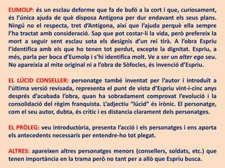 EUMOLP: és un esclau deforme que fa de bufó a la cort i que, curiosament,
és l’única ajuda de què disposa Antígona per dur endavant els seus plans.
Ningú no el respecta, tret d’Antígona, així que l’ajuda perquè ella sempre
l’ha tractat amb consideració. Sap que pot costar-li la vida, però prefereix la
mort a seguir sent esclau sota els designis d’un rei tirà. A l’obra Espriu
l’identifica amb els que ho tenen tot perdut, excepte la dignitat. Espriu, a
més, parla per boca d’Eumolp i s’hi identifica molt. Ve a ser un alter ego seu.
No apareixia al mite original ni a l’obra de Sòfocles, és invenció d’Espriu.

EL LÚCID CONSELLER: personatge també inventat per l’autor i introduït a
l’última versió revisada, representa el punt de vista d’Espriu vint-i-cinc anys
després d’acabada l’obra, quan ha sobradament comprovat l’evolució i la
consolidació del règim franquista. L’adjectiu “lúcid” és irònic. El personatge,
com el seu autor, dubta, és crític i es distancia clarament dels personatges.

EL PRÒLEG: veu introductòria, presenta l’acció i els personatges i ens aporta
els antecedents necessaris per entendre-ho tot plegat.

ALTRES: apareixen altres personatges menors (consellers, soldats, etc.) que
tenen importància en la trama però no tant per a allò que Espriu busca.
 
