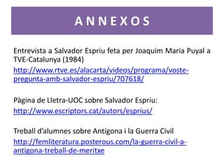 ANNEXOS

Entrevista a Salvador Espriu feta per Joaquim Maria Puyal a
TVE-Catalunya (1984)
http://www.rtve.es/alacarta/videos/programa/voste-
pregunta-amb-salvador-espriu/707618/

Pàgina de Lletra-UOC sobre Salvador Espriu:
http://www.escriptors.cat/autors/esprius/

Treball d’alumnes sobre Antígona i la Guerra Civil
http://femliteratura.posterous.com/la-guerra-civil-a-
antigona-treball-de-meritxe
 