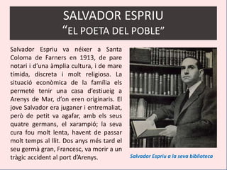 SALVADOR ESPRIU
                  “EL POETA DEL POBLE”
Salvador Espriu va néixer a Santa
Coloma de Farners en 1913, de pare
notari i d’una àmplia cultura, i de mare
tímida, discreta i molt religiosa. La
situació econòmica de la família els
permeté tenir una casa d’estiueig a
Arenys de Mar, d’on eren originaris. El
jove Salvador era juganer i entremaliat,
però de petit va agafar, amb els seus
quatre germans, el xarampió; la seva
cura fou molt lenta, havent de passar
molt temps al llit. Dos anys més tard el
seu germà gran, Francesc, va morir a un
tràgic accident al port d’Arenys.          Salvador Espriu a la seva biblioteca
 