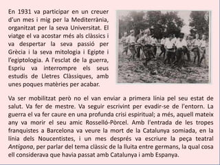 En 1931 va participar en un creuer
d’un mes i mig per la Mediterrània,
organitzat per la seva Universitat. El
viatge el va acostar més als clàssics i
va despertar la seva passió per
Grècia i la seva mitologia i Egipte i
l’egiptologia. A l'esclat de la guerra,
Espriu va interrompre els seus
estudis de Lletres Clàssiques, amb
unes poques matèries per acabar.

Va ser mobilitzat però no el van enviar a primera línia pel seu estat de
salut. Va fer de mestre. Va seguir escrivint per evadir-se de l'entorn. La
guerra el va fer caure en una profunda crisi espiritual; a més, aquell mateix
any va morir el seu amic Rosselló-Pòrcel. Amb l'entrada de les tropes
franquistes a Barcelona va veure la mort de la Catalunya somiada, en la
línia dels Noucentistes, i un mes després va escriure la peça teatral
Antígona, per parlar del tema clàssic de la lluita entre germans, la qual cosa
ell considerava que havia passat amb Catalunya i amb Espanya.
 