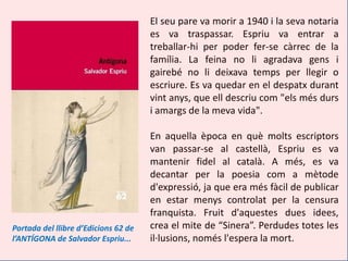 El seu pare va morir a 1940 i la seva notaria
                                      es va traspassar. Espriu va entrar a
                                      treballar-hi per poder fer-se càrrec de la
                                      família. La feina no li agradava gens i
                                      gairebé no li deixava temps per llegir o
                                      escriure. Es va quedar en el despatx durant
                                      vint anys, que ell descriu com "els més durs
                                      i amargs de la meva vida".

                                      En aquella època en què molts escriptors
                                      van passar-se al castellà, Espriu es va
                                      mantenir fidel al català. A més, es va
                                      decantar per la poesia com a mètode
                                      d'expressió, ja que era més fàcil de publicar
                                      en estar menys controlat per la censura
                                      franquista. Fruit d'aquestes dues idees,
Portada del llibre d’Edicions 62 de   crea el mite de “Sinera”. Perdudes totes les
l’ANTÍGONA de Salvador Espriu...      il·lusions, només l'espera la mort.
 