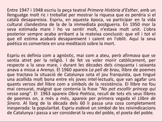 Entre 1947 i 1948 escriu la peça teatral Primera Història d'Esther, amb un
llenguatge molt ric i treballat per mostrar la riquesa que es perdria si el
català desapareixia. Espriu, en aquesta època, va participar en la vida
cultural clandestina de la de la immediata postguerra. En 1950 mor la
seva estimada mare i ho va sentir molt, n’estava molt unit. L’obra
posterior sempre acaba arribant a la mateixa conclusió: que ell i tot el
que ell estima acabarà desapareixent i caient en l'oblit. Aquí la seva
poètica es converteix en una meditació sobre la mort.

Espriu es definia com a agnòstic, mai com a ateu, però afirmava que se
sentia atret per la religió. I de fet va voler morir catòlicament, per
respecte a la seva mare, i durant les dècades dels cinquanta i seixanta
anava a missa a Arenys. El 1960 apareix La pell de brau, llibre de poemes
que tractava la situació de Catalunya sota el jou franquista, que tingué
una acollida molt bona entre els joves intel·lectuals, que van agafar uns
quants versos del llibre com a símbols de la resistència. El llibre no fou
mai censurat, malgrat que contenia la frase "No pot escollir príncep qui
vessa sang". El 1963 apareix Obra Poètica, recull de tots els seus llibres
de poemes on, a més a més, apareix per primera vegada el Llibre de
Sinera. Al llarg de la dècada dels 60 li passa una cosa completament
inesperada: la popularitat. Espriu esdevé un símbol de les reivindicacions
de Catalunya i passa a ser considerat la veu del poble, el poeta del poble.
 