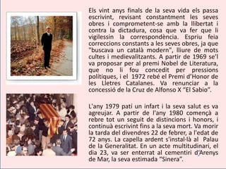 Els vint anys finals de la seva vida els passa
escrivint, revisant constantment les seves
obres i comprometent-se amb la llibertat i
contra la dictadura, cosa que va fer que li
vigilessin la correspondència. Espriu feia
correccions constants a les seves obres, ja que
"buscava un català modern", lliure de mots
cultes i medievalitzants. A partir de 1969 se’l
va proposar per al premi Nobel de Literatura,
que no li fou concedit per pressions
polítiques, i el 1972 rebé el Premi d’Honor de
les Lletres Catalanes. Va renunciar a la
concessió de la Cruz de Alfonso X “El Sabio”.

L'any 1979 patí un infart i la seva salut es va
agreujar. A partir de l'any 1980 començà a
rebre tot un seguit de distincions i honors, i
continuà escrivint fins a la seva mort. Va morir
la tarda del divendres 22 de febrer, a l'edat de
72 anys. La capella ardent s'instal·là al Palau
de la Generalitat. En un acte multitudinari, el
dia 23, va ser enterrat al cementiri d‘Arenys
de Mar, la seva estimada “Sinera”.
 