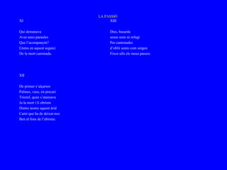 LA PASSIÓ
XI                               XIII

Qui demanava                     Dies, basarda
Avui unes paraules               sense nom ni refugi
Que l’acompanyin?                Per cantonades
Llums en aquest seguici          d’oblit sento com sotgen
De la mort caminada.             Fixos ulls els meus passos.




XII

De primer s’alçarien
Palmes, veus, en precari
Triomf, quan s’atansava
Ja la mort i li obríem
Dintre nostre aquest àrid
Camí que ha de deixar-nos
Ben al fons de l’abisme.
 