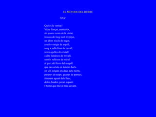 EL MÈTODE DEL DUBTE

              XXV

Què és la veritat?
Vidre llançat, esmicolat,
als quatre vents de la ciutat,
trossos de fang molt trepitjat,
un últim xiscle de negat,
cruels vestigis de aspall,
sang a pells fines de cavall,
netes agulles de cristall
a dits llardosos de brivall,
subtils reflexos de mirall
al guix del ferro del magall
que cava clots en dolents horts
on són colgats els daus dels morts,
paranys de naips, guanys de parracs,
itinerant aguait dels llacs,
dolor, buidor, pecat, espant:
l’home que tinc al meu davant.
 