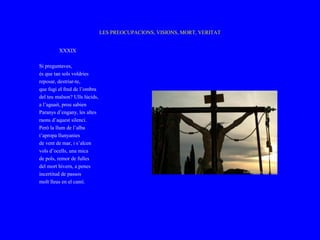 LES PREOCUPACIONS, VISIONS, MORT, VERITAT


         XXXIX

Si preguntaves,
és que tan sols voldries
reposar, destriar-te,
que fugi el fred de l’ombra
del teu malson? Ulls lúcids,
a l’aguait, prou sabien
Paranys d’engany, les altes
raons d’aquest silenci.
Però la llum de l’alba
t’apropa llunyanies
de vent de mar, i s’alcen
vols d’ocells, una mica
de pols, remor de fulles
del mort hivern, a penes
incertitud de passos
molt lleus en el camí.
 