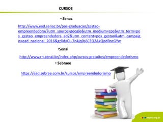CURSOS
http://www.ead.senac.br/pos-graduacao/gestao-
empreendedora/?utm_source=google&utm_medium=cpc&utm_term=po
s_gestao_empreendedora_ad2&utm_content=pos_gestao&utm_campaig
n=ead_nacional_2016&gclid=CL-7n4jq0s8CFQ2AkQodRocGYw
http://www.rn.senai.br/index.php/cursos-gratuitos/empreendedorismo
• Senac
•Senai
• Sebraee
https://ead.sebrae.com.br/cursos/empreendedorismo
 