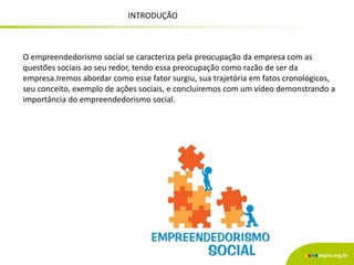INTRODUÇÃO
O empreendedorismo social se caracteriza pela preocupação da empresa com as
questões sociais ao seu redor, tendo essa preocupação como razão de ser da
empresa.Iremos abordar como esse fator surgiu, sua trajetória em fatos cronológicos,
seu conceito, exemplo de ações sociais, e concluiremos com um vídeo demonstrando a
importância do empreendedorismo social.
 