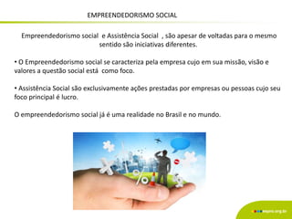 EMPREENDEDORISMO SOCIAL
Empreendedorismo social e Assistência Social , são apesar de voltadas para o mesmo
sentido são iniciativas diferentes.
• O Empreendedorismo social se caracteriza pela empresa cujo em sua missão, visão e
valores a questão social está como foco.
• Assistência Social são exclusivamente ações prestadas por empresas ou pessoas cujo seu
foco principal é lucro.
O empreendedorismo social já é uma realidade no Brasil e no mundo.
 