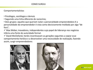 Comportamentalistas
• Psicólogos, sociólogos e demais
• Seguindo uma linha diferente de raciocínio;
• Dois grupos: aqueles que queriam isolar a personalidade empreendedora X a
personalidade do empreendedor é vista como decisivamente moldada por algo “de
fora”;
 Max Weber, inovadores, independentes cujo papel de liderança nos negócios
inferia uma fonte de autoridade formal.
 David McClelland, heróis incentivavam as gerações seguintes a copiar esse
comportamento heróico e a desenvolver uma necessidade de realização, fazendo
assim, surgir empreendedores
COMO SURGIU
 