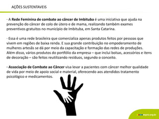 AÇÕES SUSTENTAVEIS
∙ A Rede Feminina de combate ao câncer de Imbituba é uma iniciativa que ajuda na
prevenção do câncer de colo de útero e de mama, realizando também exames
preventivos gratuitos no município de Imbituba, em Santa Catarina.
∙ Essa é uma rede brasileira que comercializa apenas produtos feitos por pessoas que
vivem em regiões de baixa renda. E sua grande contribuição no empoderamento de
mulheres artesãs se dá por meio da capacitação e formação das redes de produções.
Além disso, vários produtos do portfólio da empresa – que inclui bolsas, acessórios e itens
de decoração – são feitos reutilizando resíduos, segundo o conceito.
∙ Associação de Combate ao Câncer visa levar a pacientes com câncer melhor qualidade
de vida por meio de apoio social e material, oferecendo aos atendidos tratamento
psicológico e medicamentos.
 