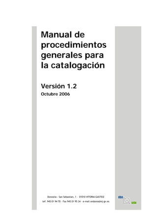 Manual de
procedimientos
generales para
la catalogación
Versión 1.2
Octubre 2006
Donostia - San Sebastian, 1 – 01010 VITORIA-GASTEIZ
tef. 945 01 94 70 – Fax 945 01 95 34 – e-mail ondarea@ej-gv.es
 
