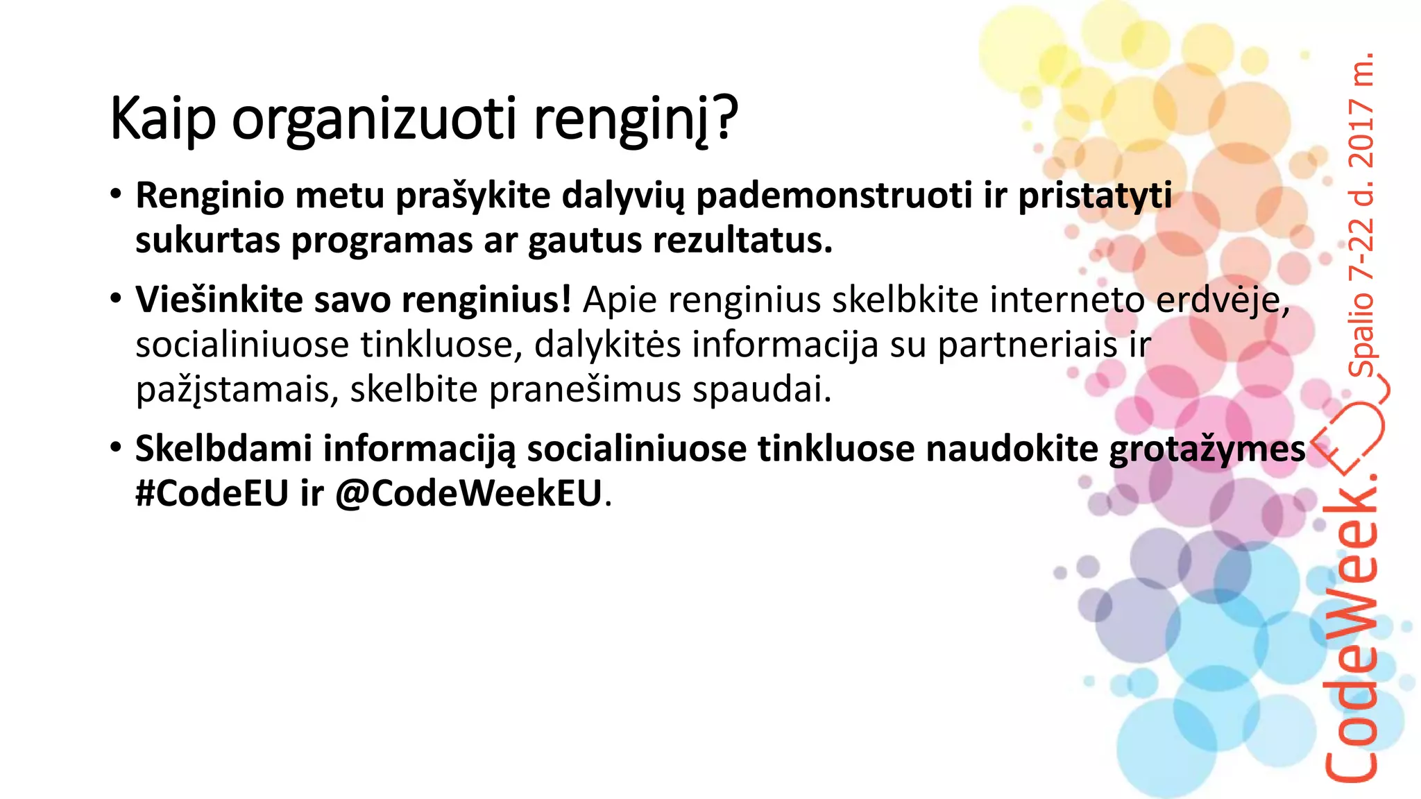Spalio7-22d.2017m.
Kaip organizuoti renginį?
• Renginio metu prašykite dalyvių pademonstruoti ir pristatyti
sukurtas programas ar gautus rezultatus.
• Viešinkite savo renginius! Apie renginius skelbkite interneto erdvėje,
socialiniuose tinkluose, dalykitės informacija su partneriais ir
pažįstamais, skelbite pranešimus spaudai.
• Skelbdami informaciją socialiniuose tinkluose naudokite grotažymes
#CodeEU ir @CodeWeekEU.
 