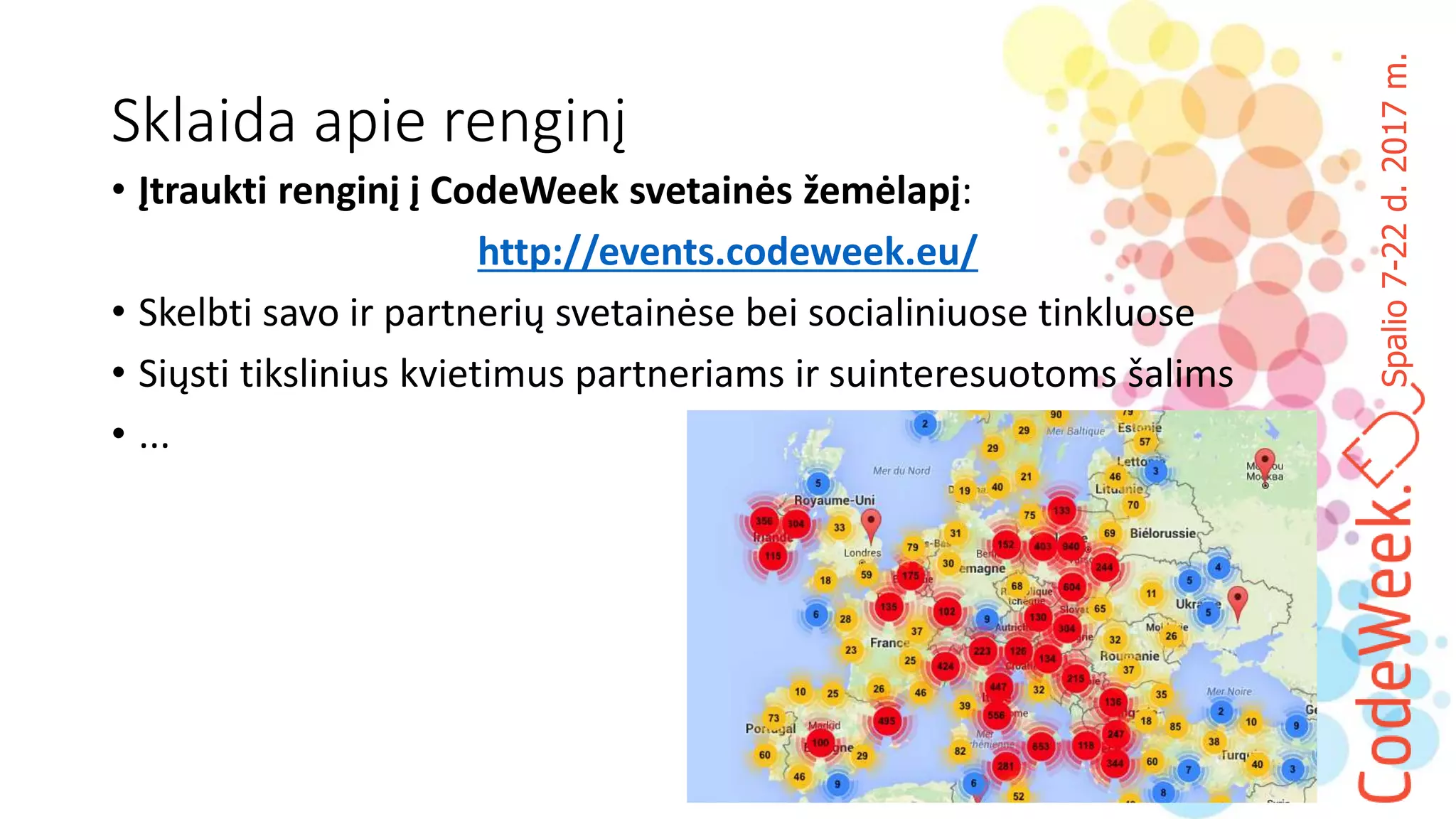 Spalio7-22d.2017m.
Sklaida apie renginį
• Įtraukti renginį į CodeWeek svetainės žemėlapį:
http://events.codeweek.eu/
• Skelbti savo ir partnerių svetainėse bei socialiniuose tinkluose
• Siųsti tikslinius kvietimus partneriams ir suinteresuotoms šalims
• ...
 