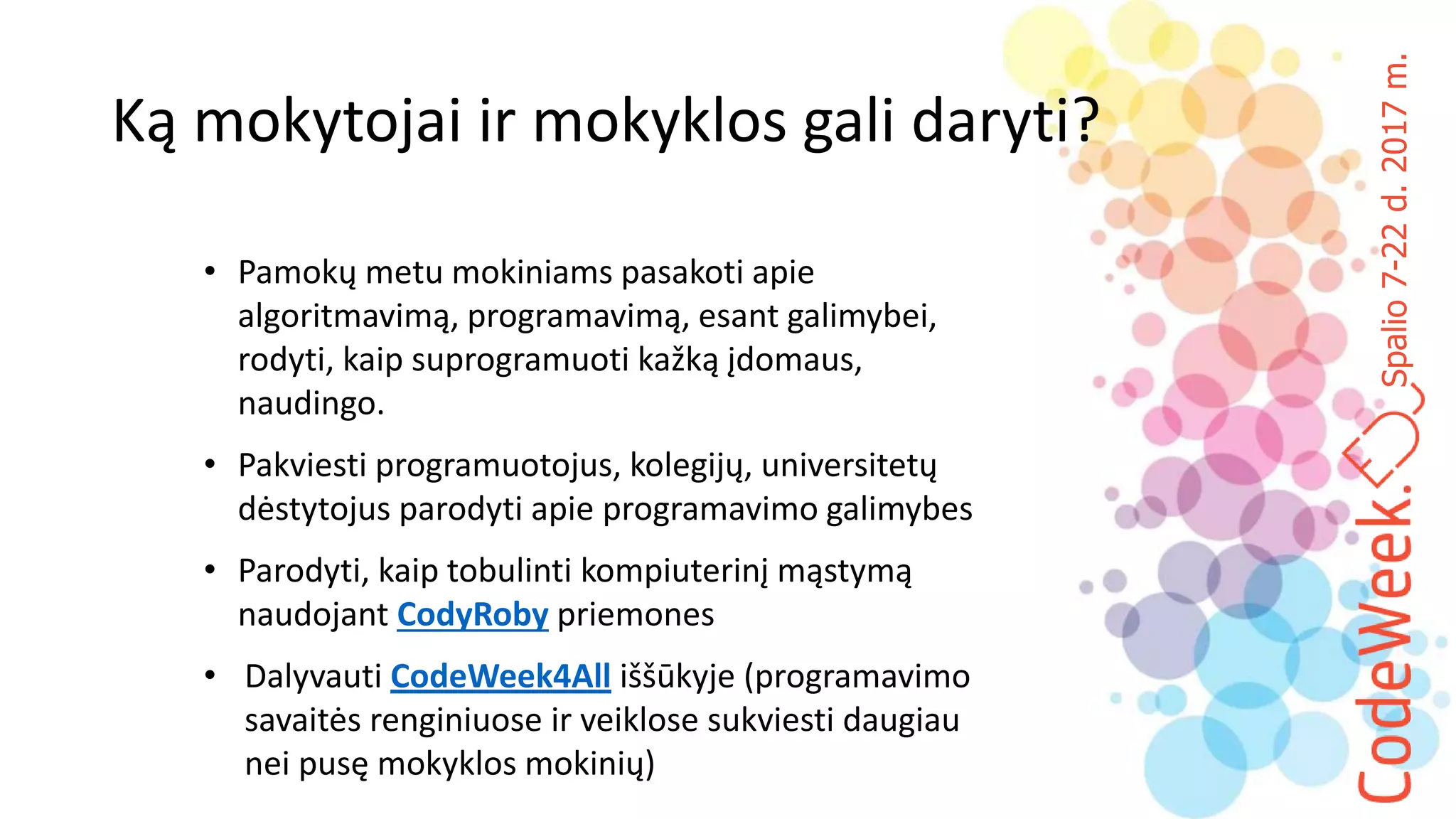 Spalio7-22d.2017m.
Ką mokytojai ir mokyklos gali daryti?
• Pamokų metu mokiniams pasakoti apie
algoritmavimą, programavimą, esant galimybei,
rodyti, kaip suprogramuoti kažką įdomaus,
naudingo.
• Pakviesti programuotojus, kolegijų, universitetų
dėstytojus parodyti apie programavimo galimybes
• Parodyti, kaip tobulinti kompiuterinį mąstymą
naudojant CodyRoby priemones
• Dalyvauti CodeWeek4All iššūkyje (programavimo
savaitės renginiuose ir veiklose sukviesti daugiau
nei pusę mokyklos mokinių)
 