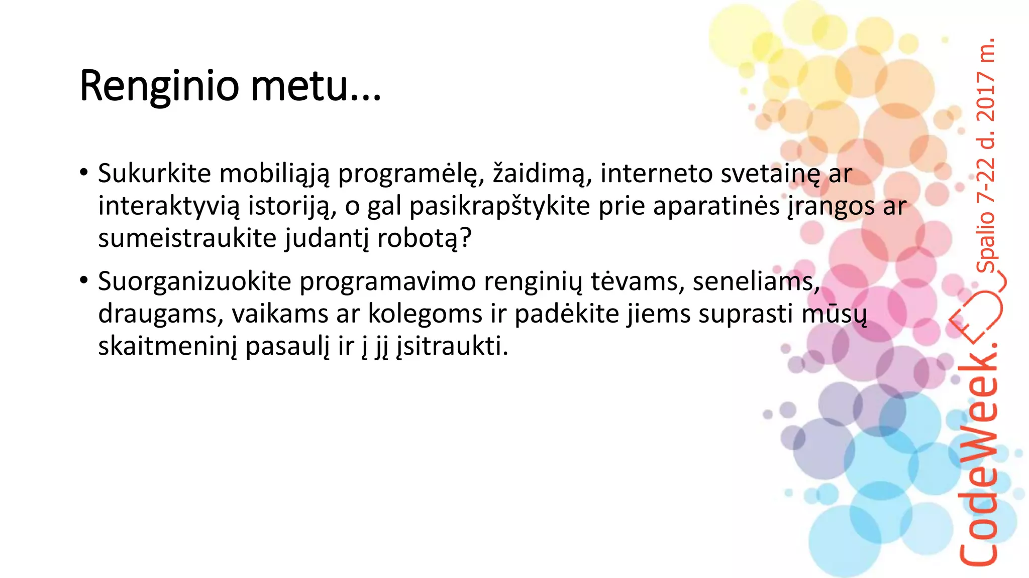 Spalio7-22d.2017m.
Renginio metu...
• Sukurkite mobiliąją programėlę, žaidimą, interneto svetainę ar
interaktyvią istoriją, o gal pasikrapštykite prie aparatinės įrangos ar
sumeistraukite judantį robotą?
• Suorganizuokite programavimo renginių tėvams, seneliams,
draugams, vaikams ar kolegoms ir padėkite jiems suprasti mūsų
skaitmeninį pasaulį ir į jį įsitraukti.
 