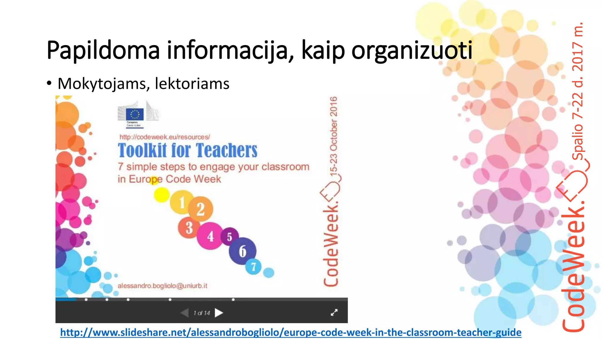 Spalio7-22d.2017m.
Papildoma informacija, kaip organizuoti
• Mokytojams, lektoriams
http://www.slideshare.net/alessandrobogliolo/europe-code-week-in-the-classroom-teacher-guide
 