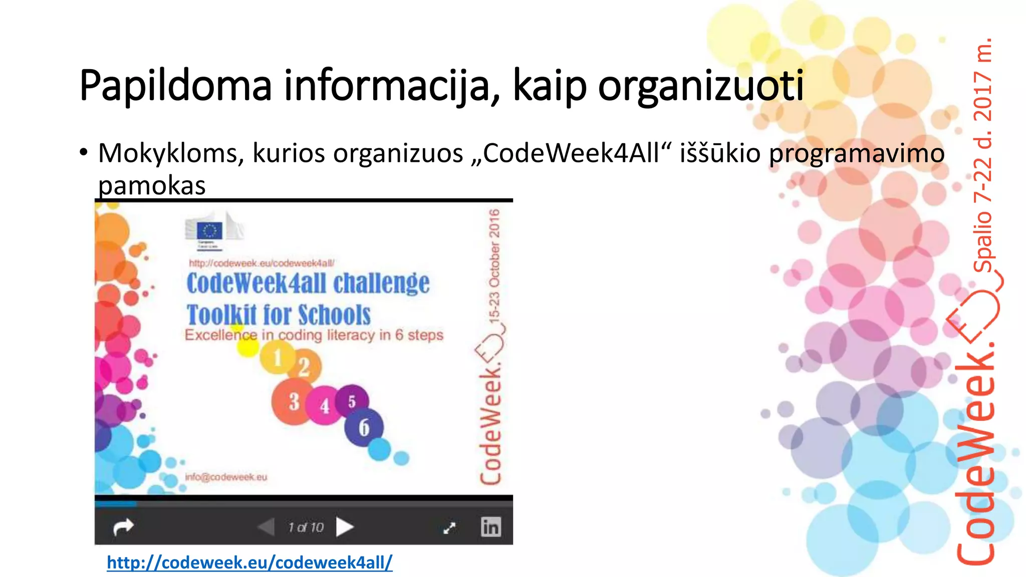 Spalio7-22d.2017m.
Papildoma informacija, kaip organizuoti
• Mokykloms, kurios organizuos „CodeWeek4All“ iššūkio programavimo
pamokas
http://codeweek.eu/codeweek4all/
 