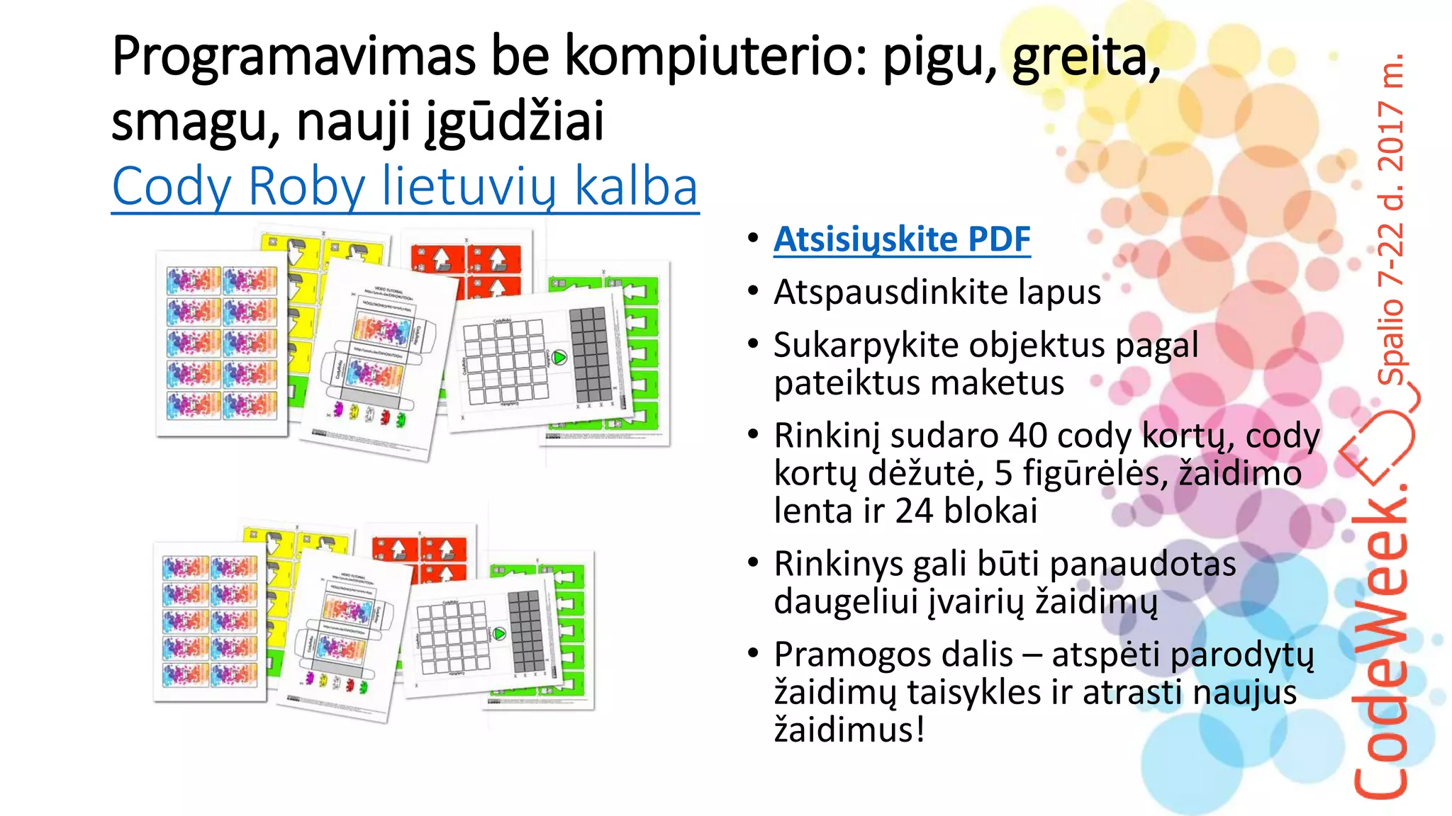 Spalio7-22d.2017m.
Programavimas be kompiuterio: pigu, greita,
smagu, nauji įgūdžiai
Cody Roby lietuvių kalba
• Atsisiųskite PDF
• Atspausdinkite lapus
• Sukarpykite objektus pagal
pateiktus maketus
• Rinkinį sudaro 40 cody kortų, cody
kortų dėžutė, 5 figūrėlės, žaidimo
lenta ir 24 blokai
• Rinkinys gali būti panaudotas
daugeliui įvairių žaidimų
• Pramogos dalis – atspėti parodytų
žaidimų taisykles ir atrasti naujus
žaidimus!
 
