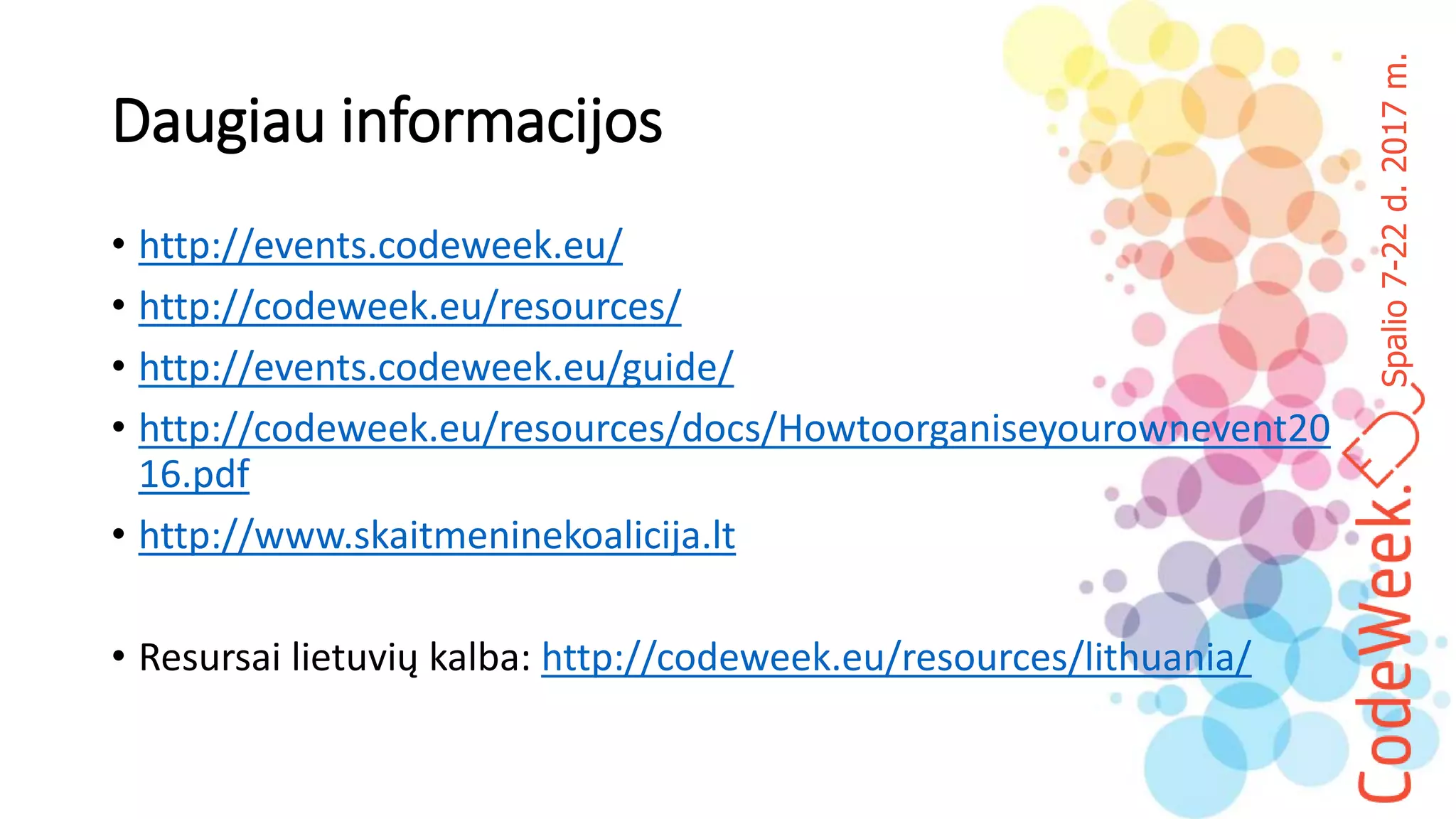 Spalio7-22d.2017m.
Daugiau informacijos
• http://events.codeweek.eu/
• http://codeweek.eu/resources/
• http://events.codeweek.eu/guide/
• http://codeweek.eu/resources/docs/Howtoorganiseyourownevent20
16.pdf
• http://www.skaitmeninekoalicija.lt
• Resursai lietuvių kalba: http://codeweek.eu/resources/lithuania/
 