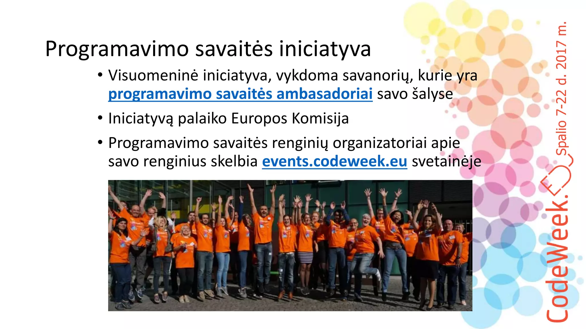Spalio7-22d.2017m.
Programavimo savaitės iniciatyva
• Visuomeninė iniciatyva, vykdoma savanorių, kurie yra
programavimo savaitės ambasadoriai savo šalyse
• Iniciatyvą palaiko Europos Komisija
• Programavimo savaitės renginių organizatoriai apie
savo renginius skelbia events.codeweek.eu svetainėje
 