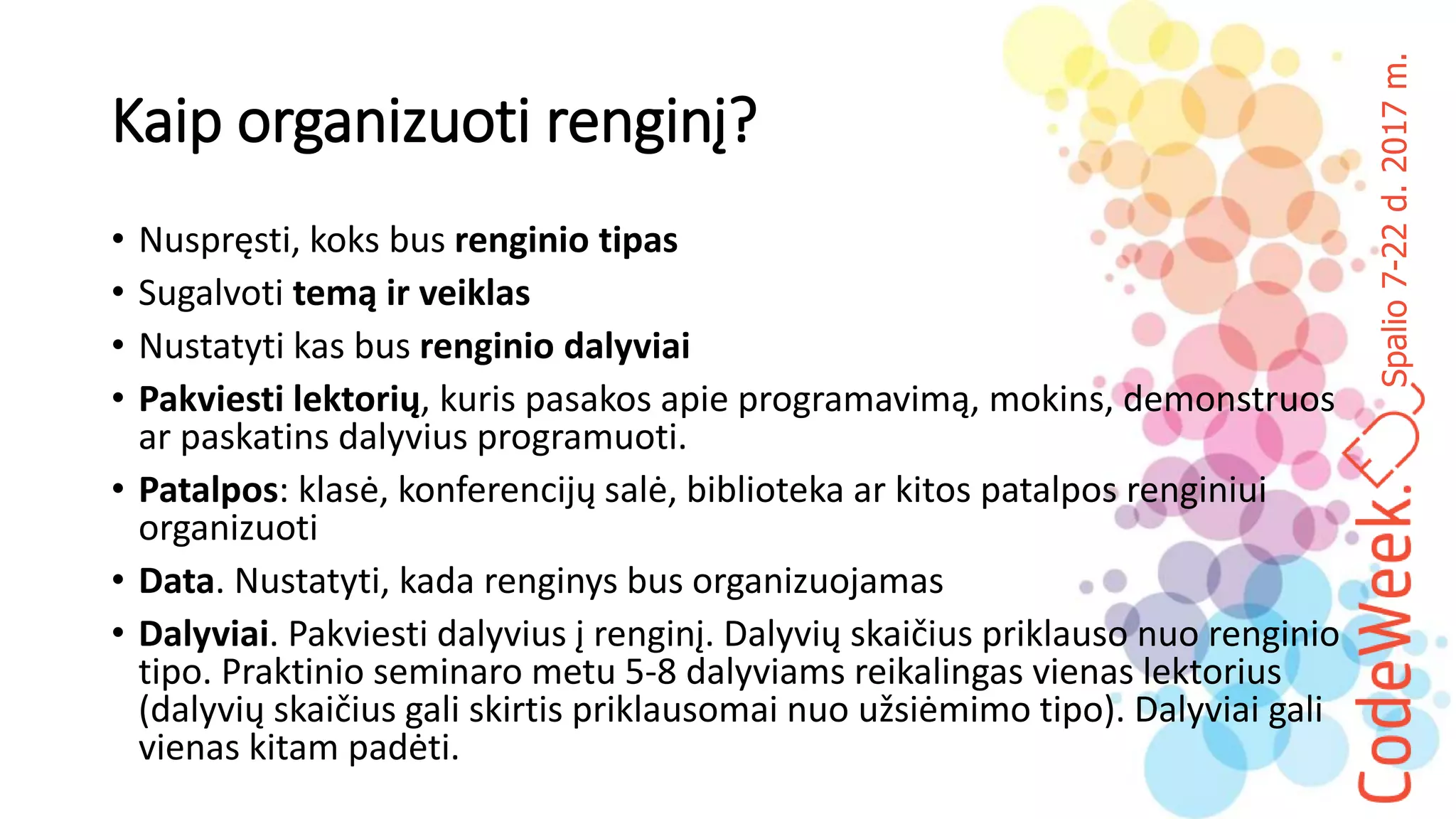 Spalio7-22d.2017m.
Kaip organizuoti renginį?
• Nuspręsti, koks bus renginio tipas
• Sugalvoti temą ir veiklas
• Nustatyti kas bus renginio dalyviai
• Pakviesti lektorių, kuris pasakos apie programavimą, mokins, demonstruos
ar paskatins dalyvius programuoti.
• Patalpos: klasė, konferencijų salė, biblioteka ar kitos patalpos renginiui
organizuoti
• Data. Nustatyti, kada renginys bus organizuojamas
• Dalyviai. Pakviesti dalyvius į renginį. Dalyvių skaičius priklauso nuo renginio
tipo. Praktinio seminaro metu 5-8 dalyviams reikalingas vienas lektorius
(dalyvių skaičius gali skirtis priklausomai nuo užsiėmimo tipo). Dalyviai gali
vienas kitam padėti.
 