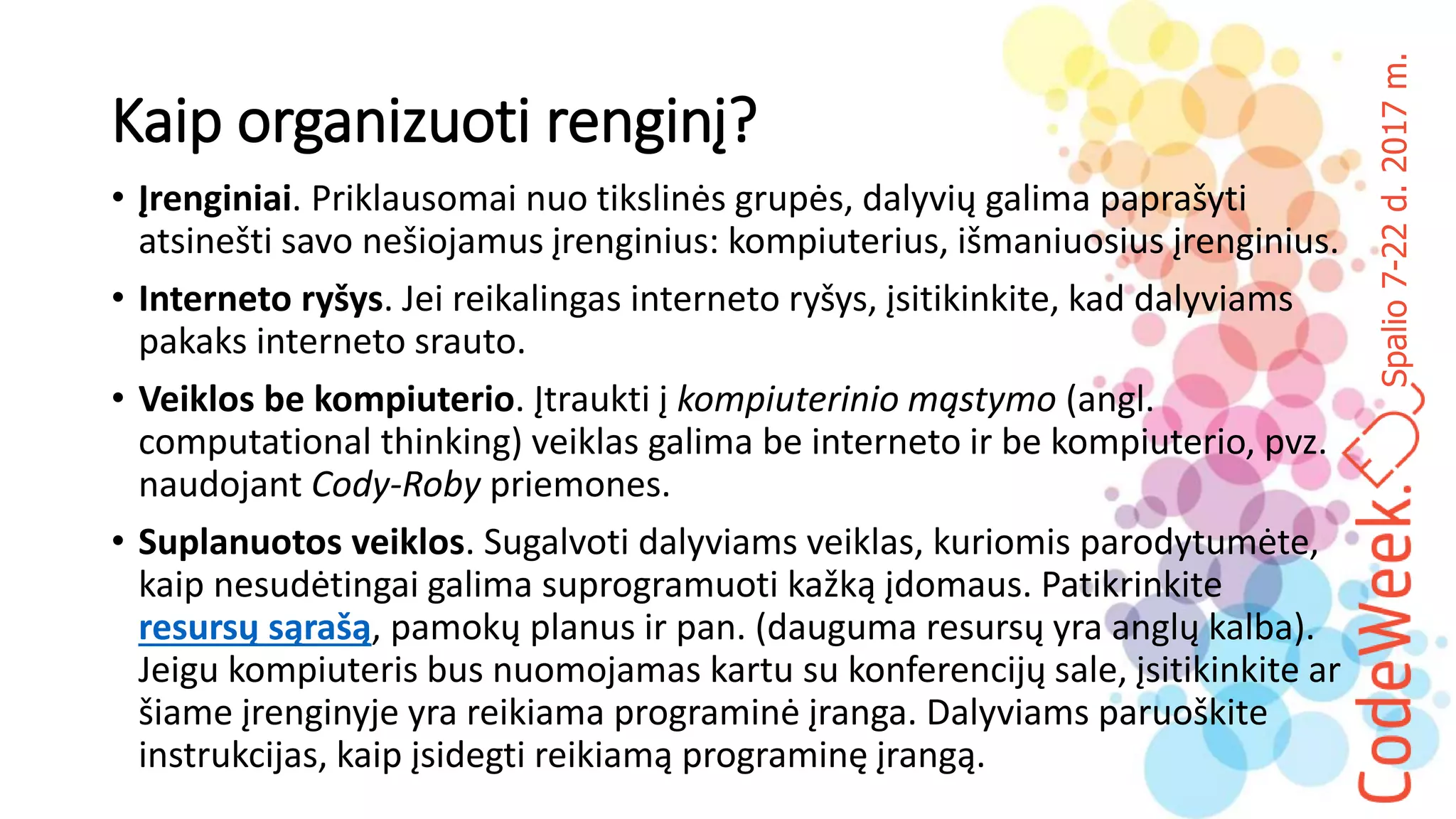 Spalio7-22d.2017m.
Kaip organizuoti renginį?
• Įrenginiai. Priklausomai nuo tikslinės grupės, dalyvių galima paprašyti
atsinešti savo nešiojamus įrenginius: kompiuterius, išmaniuosius įrenginius.
• Interneto ryšys. Jei reikalingas interneto ryšys, įsitikinkite, kad dalyviams
pakaks interneto srauto.
• Veiklos be kompiuterio. Įtraukti į kompiuterinio mąstymo (angl.
computational thinking) veiklas galima be interneto ir be kompiuterio, pvz.
naudojant Cody-Roby priemones.
• Suplanuotos veiklos. Sugalvoti dalyviams veiklas, kuriomis parodytumėte,
kaip nesudėtingai galima suprogramuoti kažką įdomaus. Patikrinkite
resursų sąrašą, pamokų planus ir pan. (dauguma resursų yra anglų kalba).
Jeigu kompiuteris bus nuomojamas kartu su konferencijų sale, įsitikinkite ar
šiame įrenginyje yra reikiama programinė įranga. Dalyviams paruoškite
instrukcijas, kaip įsidegti reikiamą programinę įrangą.
 