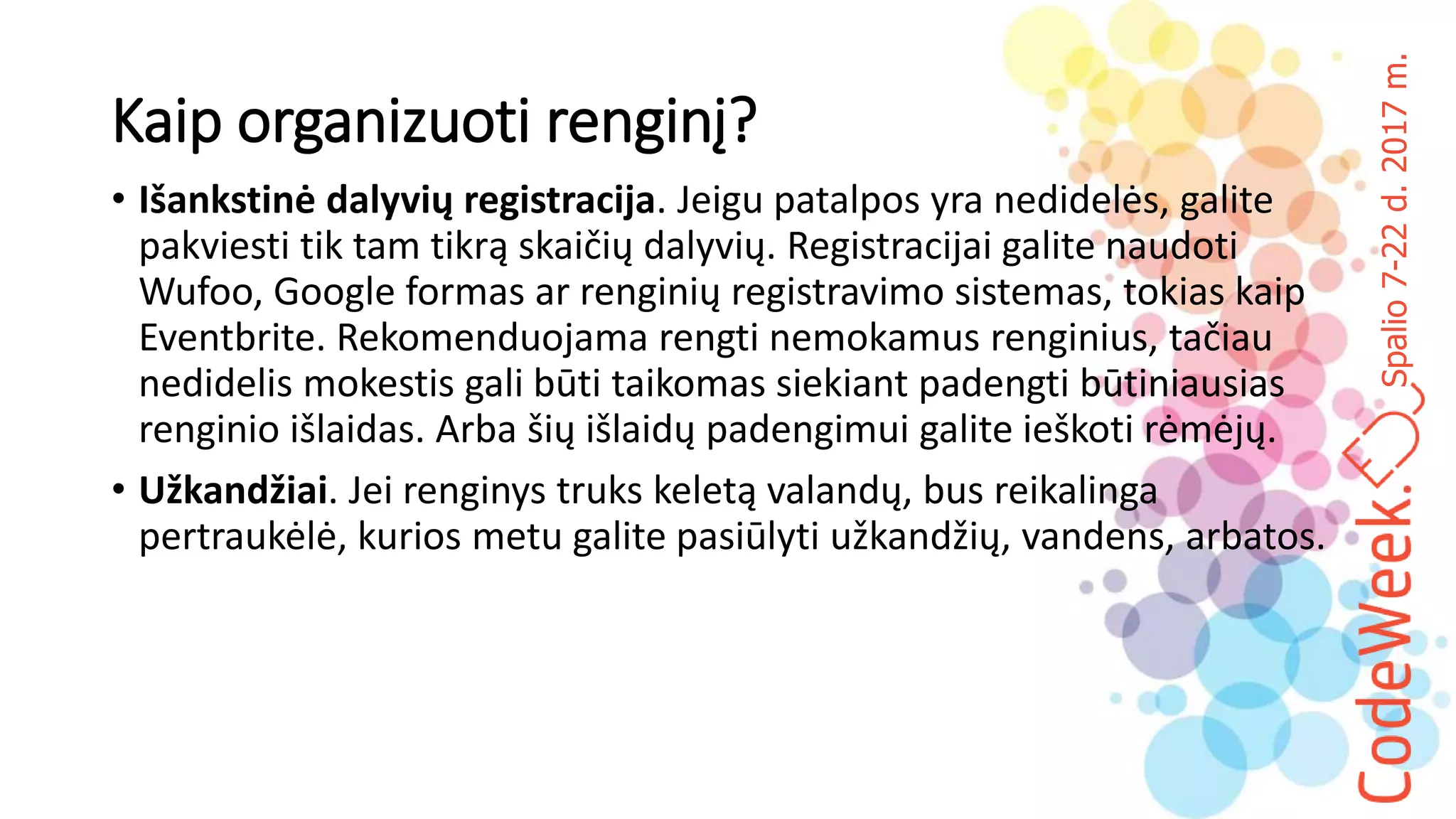 Spalio7-22d.2017m.
Kaip organizuoti renginį?
• Išankstinė dalyvių registracija. Jeigu patalpos yra nedidelės, galite
pakviesti tik tam tikrą skaičių dalyvių. Registracijai galite naudoti
Wufoo, Google formas ar renginių registravimo sistemas, tokias kaip
Eventbrite. Rekomenduojama rengti nemokamus renginius, tačiau
nedidelis mokestis gali būti taikomas siekiant padengti būtiniausias
renginio išlaidas. Arba šių išlaidų padengimui galite ieškoti rėmėjų.
• Užkandžiai. Jei renginys truks keletą valandų, bus reikalinga
pertraukėlė, kurios metu galite pasiūlyti užkandžių, vandens, arbatos.
 