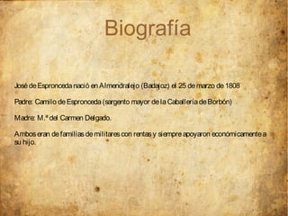 Biografía

José de Espronceda nació en Almendralejo (Badajoz) el 25 de marzo de 1808

Padre: Camilo de Espronceda (sargento mayor de la Caballería de Borbón)

Madre: M.ª del Carmen Delgado.

Ambos eran de familias de militares con rentas y siempre apoyaron económicamente a
su hijo.
 