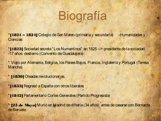 Biografía
* [1821 – 1824] Colegio de San Mateo (primaria y secundaria)        -Humanidades y
Ciencias

* [1823] Sociedad secreta “ Los Numantinos” en 1825 --> presidente de la sociedad.
-17 años: destierro (Convento de Guadalajara)

* Viajó por Alemania, Bélgica, los Países Bajos, Francia, Inglaterra y Portugal (Teresa
Mancha)

* [1830] Oleadas revolucionarias.

* [1833] Regresó a España con otros liberales

* [1842] Parlamentario Cortes Generales (Partido Progresista)

* [23 de M  ayo] Murió en Madrid de difteria (34 años), antes de casarse con Bernarda
de Beruete.
 