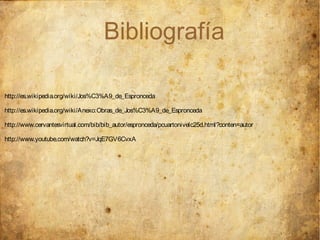Bibliografía

http://es.wikipedia.org/wiki/Jos%C3%A9_de_Espronceda

http://es.wikipedia.org/wiki/Anexo:Obras_de_Jos%C3%A9_de_Espronceda

http://www.cervantesvirtual.com/bib/bib_autor/espronceda/pcuartonivelc25d.html?conten=autor

http://www.youtube.com/watch?v=JqE7GV6CvxA
 