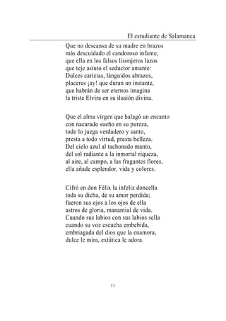 El estudiante de Salamanca
Que no descansa de su madre en brazos
más descuidado el candoroso infante,
que ella en los falsos lisonjeros lazos
que teje astuto el seductor amante:
Dulces caricias, lánguidos abrazos,
placeres ¡ay! que duran un instante,
que habrán de ser eternos imagina
la triste Elvira en su ilusión divina.

Que el alma virgen que halagó un encanto
con nacarado sueño en su pureza,
todo lo juzga verdadero y santo,
presta a todo virtud, presta belleza.
Del cielo azul al tachonado manto,
del sol radiante a la inmortal riqueza,
al aire, al campo, a las fragantes flores,
ella añade esplendor, vida y colores.

Cifró en don Félix la infeliz doncella
toda su dicha, de su amor perdida;
fueron sus ojos a los ojos de ella
astros de gloria, manantial de vida.
Cuando sus labios con sus labios sella
cuando su voz escucha embebida,
embriagada del dios que la enamora,
dulce le mira, extática le adora.




                  11
 