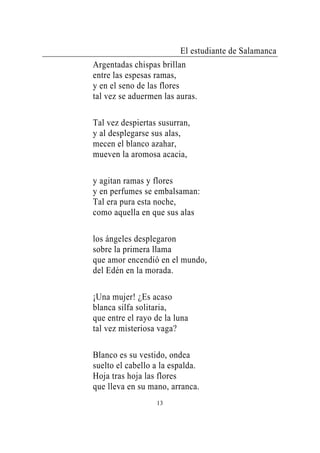 El estudiante de Salamanca
Argentadas chispas brillan
entre las espesas ramas,
y en el seno de las flores
tal vez se aduermen las auras.

Tal vez despiertas susurran,
y al desplegarse sus alas,
mecen el blanco azahar,
mueven la aromosa acacia,

y agitan ramas y flores
y en perfumes se embalsaman:
Tal era pura esta noche,
como aquella en que sus alas

los ángeles desplegaron
sobre la primera llama
que amor encendió en el mundo,
del Edén en la morada.

¡Una mujer! ¿Es acaso
blanca silfa solitaria,
que entre el rayo de la luna
tal vez misteriosa vaga?

Blanco es su vestido, ondea
suelto el cabello a la espalda.
Hoja tras hoja las flores
que lleva en su mano, arranca.
                  13
 