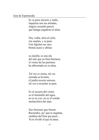 José de Espronceda
             Es su paso incierto y tardo,
             inquietas son sus miradas,
             mágico ensueño parece
             que halaga engañoso el alma.

             Ora, vedla, mira al cielo,
             ora suspira, y se para:
             Una lágrima sus ojos
             brotan acaso y abrasa

             su mejilla; es una ola
             del mar que en fiera borrasca
             el viento de las pasiones
             ha alborotado en su alma.

             Tal vez se sienta, tal vez
             azorada se levanta;
             el jardín recorre ansiosa,
             tal vez a escuchar se para.

             Es el susurro del viento
             es el murmullo del agua,
             no es su voz, no es el sonido
             melancólico del arpa.

             Son ilusiones que fueron:
             Recuerdos ¡ay! que te engañan,
             sombras del bien que pasó...
             Ya te olvidó el que tú amas.
                                14
 