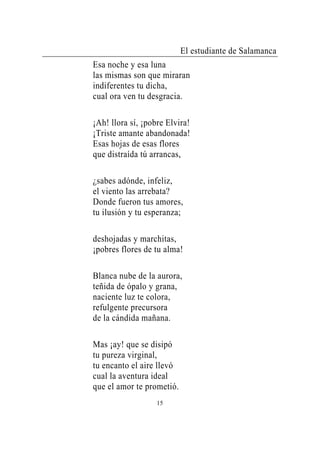El estudiante de Salamanca
Esa noche y esa luna
las mismas son que miraran
indiferentes tu dicha,
cual ora ven tu desgracia.

¡Ah! llora sí, ¡pobre Elvira!
¡Triste amante abandonada!
Esas hojas de esas flores
que distraída tú arrancas,

¿sabes adónde, infeliz,
el viento las arrebata?
Donde fueron tus amores,
tu ilusión y tu esperanza;

deshojadas y marchitas,
¡pobres flores de tu alma!

Blanca nube de la aurora,
teñida de ópalo y grana,
naciente luz te colora,
refulgente precursora
de la cándida mañana.

Mas ¡ay! que se disipó
tu pureza virginal,
tu encanto el aire llevó
cual la aventura ideal
que el amor te prometió.
                   15
 