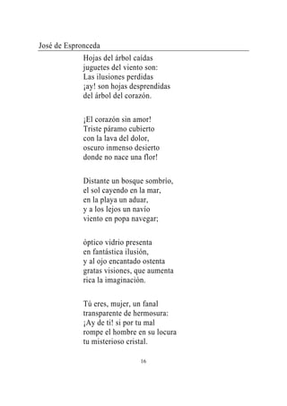 José de Espronceda
             Hojas del árbol caídas
             juguetes del viento son:
             Las ilusiones perdidas
             ¡ay! son hojas desprendidas
             del árbol del corazón.

             ¡El corazón sin amor!
             Triste páramo cubierto
             con la lava del dolor,
             oscuro inmenso desierto
             donde no nace una flor!

             Distante un bosque sombrío,
             el sol cayendo en la mar,
             en la playa un aduar,
             y a los lejos un navío
             viento en popa navegar;

             óptico vidrio presenta
             en fantástica ilusión,
             y al ojo encantado ostenta
             gratas visiones, que aumenta
             rica la imaginación.

             Tú eres, mujer, un fanal
             transparente de hermosura:
             ¡Ay de ti! si por tu mal
             rompe el hombre en su locura
             tu misterioso cristal.

                              16
 